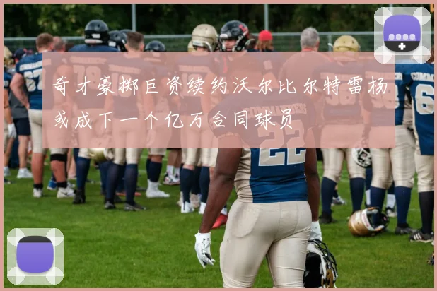 奇才豪掷巨资续约沃尔比尔特雷杨或成下一个亿万合同球员