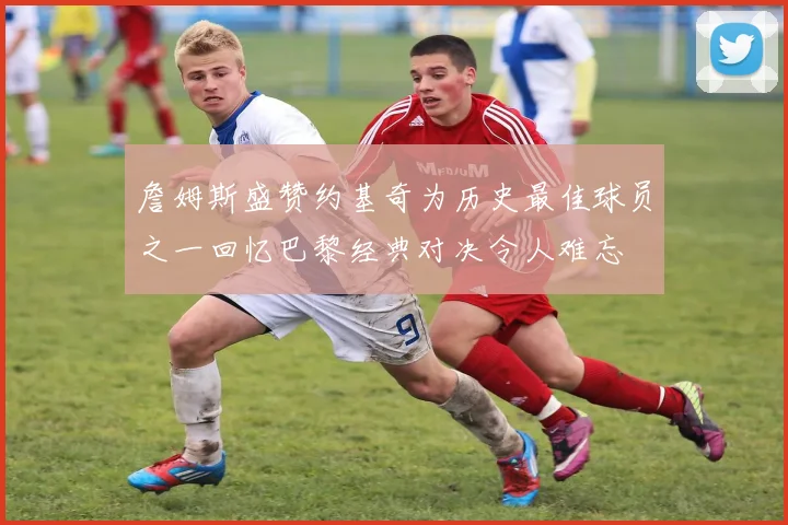 詹姆斯盛赞约基奇为历史最佳球员之一回忆巴黎经典对决令人难忘