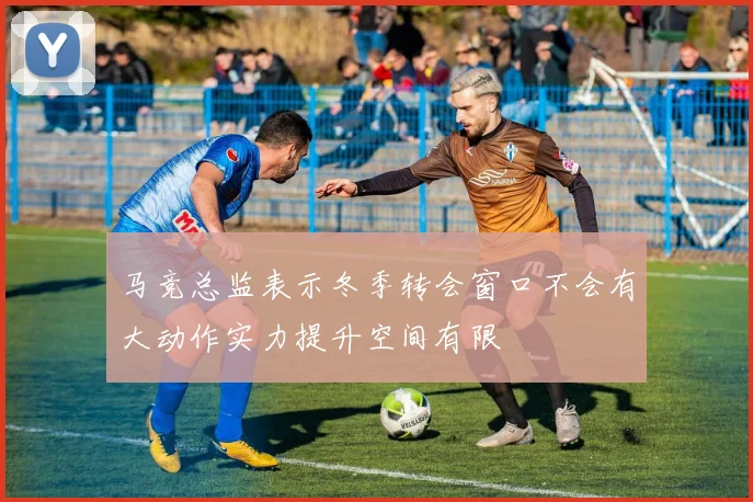 马竞总监表示冬季转会窗口不会有大动作实力提升空间有限