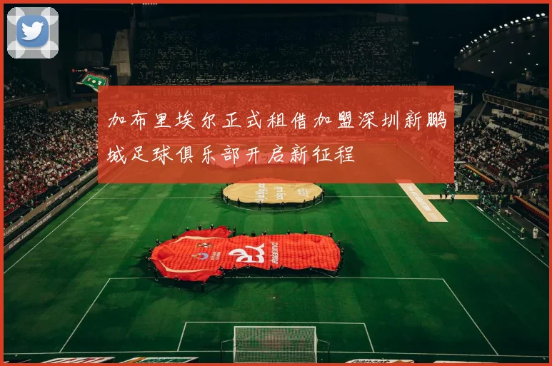 加布里埃尔正式租借加盟深圳新鹏城足球俱乐部开启新征程