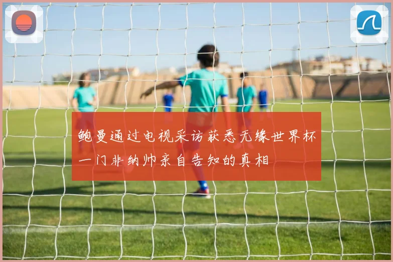 鲍曼通过电视采访获悉无缘世界杯一门非纳帅亲自告知的真相