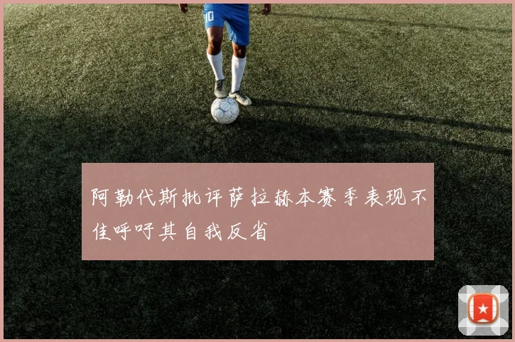 阿勒代斯批评萨拉赫本赛季表现不佳呼吁其自我反省