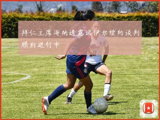 拜仁主席海纳透露诺伊尔续约谈判顺利进行中
