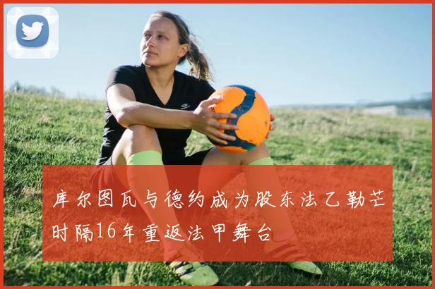 库尔图瓦与德约成为股东法乙勒芒时隔16年重返法甲舞台