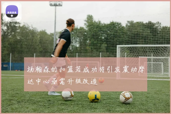杨瀚森的扣篮若成功将引发震动摩达中心亟需升级改造