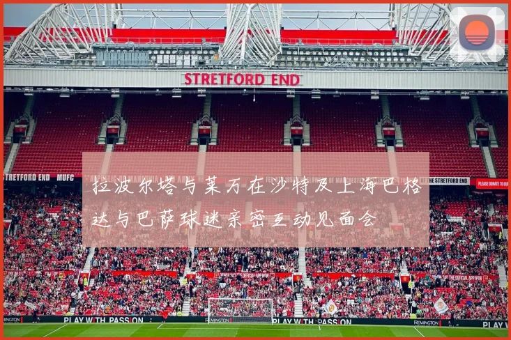 拉波尔塔与莱万在沙特及上海巴格达与巴萨球迷亲密互动见面会