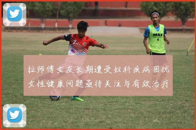 拉师傅女友长期遭受妇科疾病困扰女性健康问题亟待关注与有效治疗方案