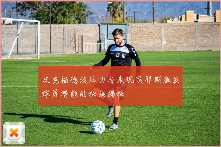 皮克福德谈压力与表现莫耶斯激发球员潜能的秘诀揭秘