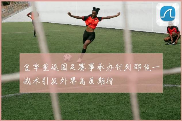 金华重返国足赛事承办行列邵佳一战术引发外界高度期待