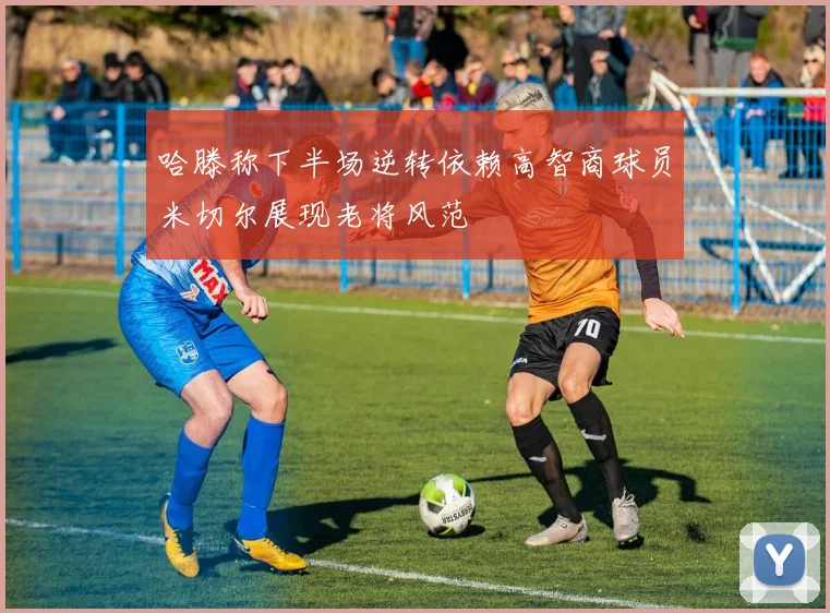 哈滕称下半场逆转依赖高智商球员米切尔展现老将风范