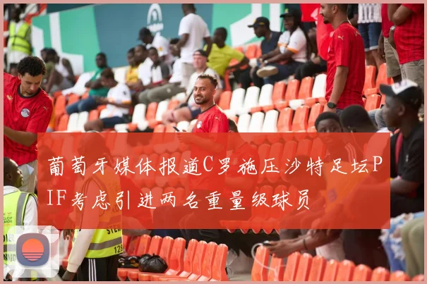 葡萄牙媒体报道C罗施压沙特足坛PIF考虑引进两名重量级球员