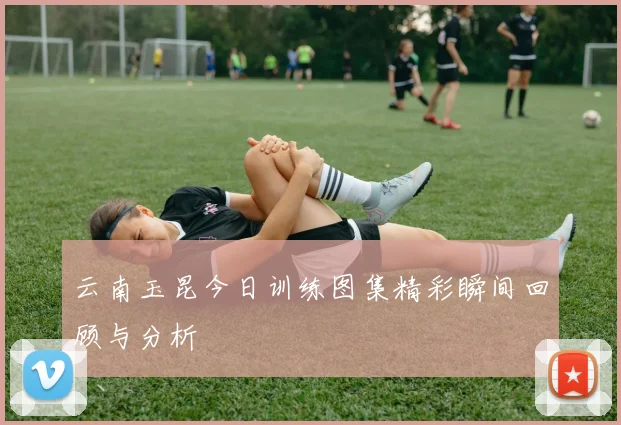 云南玉昆今日训练图集精彩瞬间回顾与分析