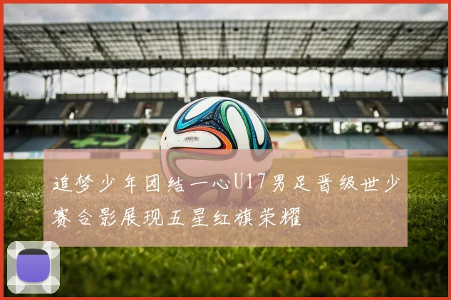 追梦少年团结一心U17男足晋级世少赛合影展现五星红旗荣耀