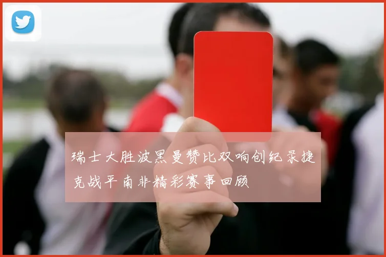 瑞士大胜波黑曼赞比双响创纪录捷克战平南非精彩赛事回顾