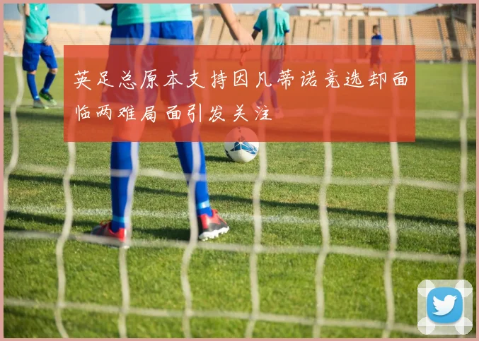 英足总原本支持因凡蒂诺竞选却面临两难局面引发关注