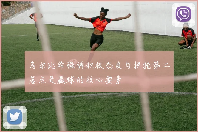 乌尔比希强调积极态度与拼抢第二落点是赢球的核心要素
