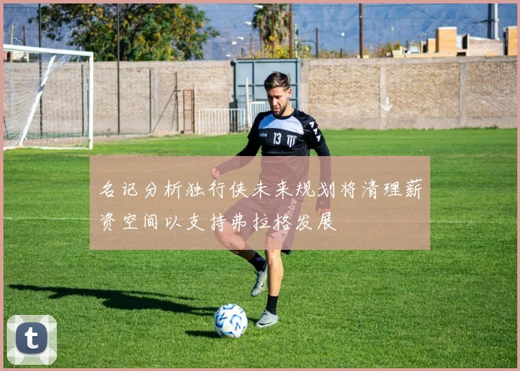 名记分析独行侠未来规划将清理薪资空间以支持弗拉格发展