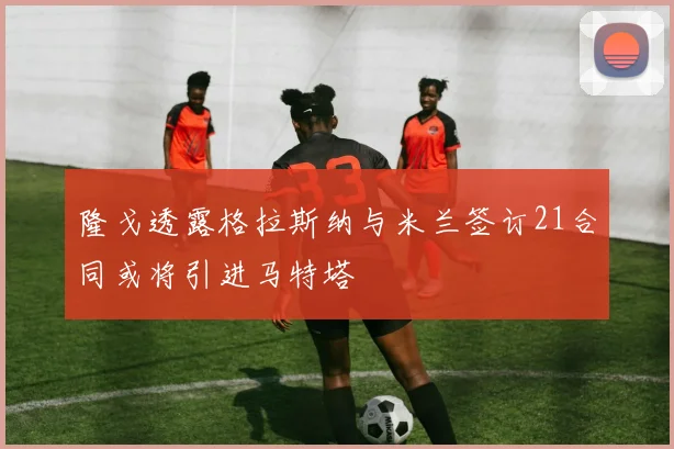 隆戈透露格拉斯纳与米兰签订21合同或将引进马特塔