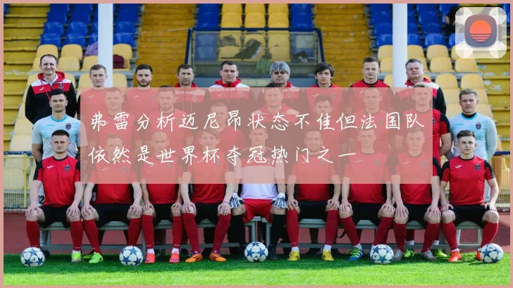 弗雷分析迈尼昂状态不佳但法国队依然是世界杯夺冠热门之一